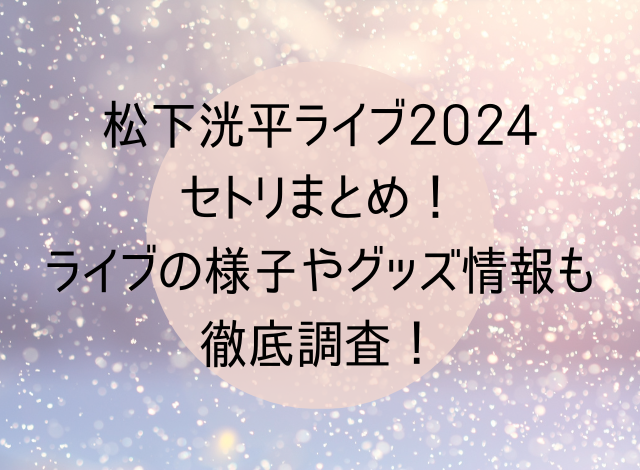 松下洸平ライブ2024セトリまとめ！ライブの様子やグッズ情報も徹底調査！